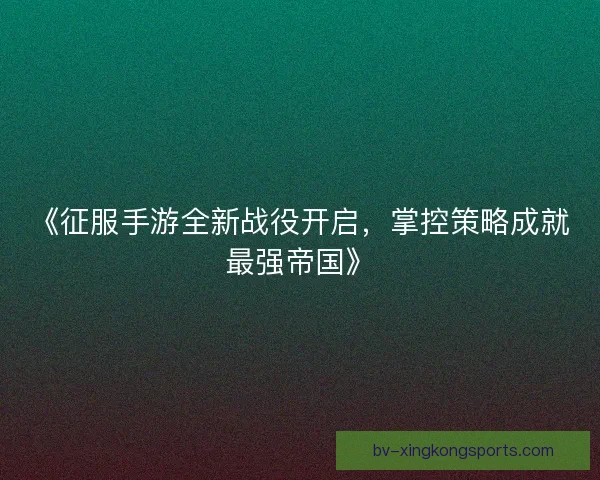 《征服手游全新战役开启，掌控策略成就最强帝国》