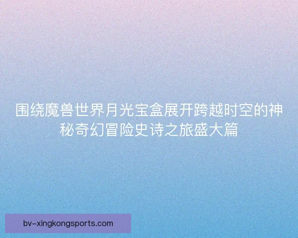 围绕魔兽世界月光宝盒展开跨越时空的神秘奇幻冒险史诗之旅盛大篇