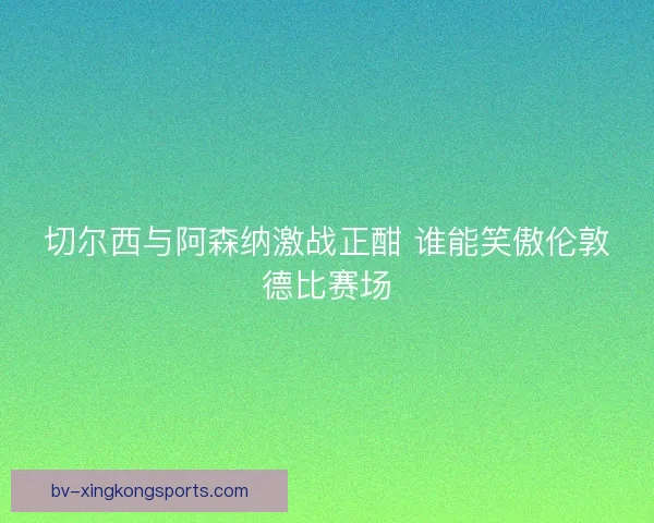 切尔西与阿森纳激战正酣 谁能笑傲伦敦德比赛场